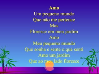 Amo Um pequeno mundo Que não me pertence Mas Floresce em meu jardim Amo Meu pequeno mundo Que sonha e sente o que senti Amo um jardim Que ao meu lado floresce 