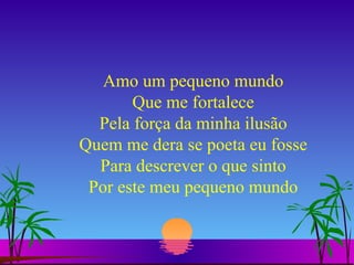 Amo um pequeno mundo Que me fortalece Pela força da minha ilusão Quem me dera se poeta eu fosse Para descrever o que sinto Por este meu pequeno mundo 