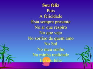 Sou feliz Pois A felicidade Está sempre presente No ar que respiro No que vejo No sorriso de quem amo No Sol No meu sonho Na minha realidade Eu sou feliz 