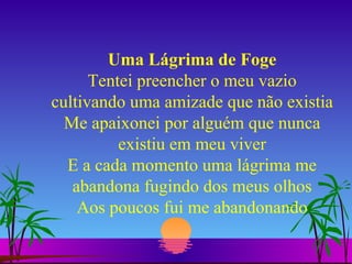 Uma Lágrima de Foge Tentei preencher o meu vazio cultivando uma amizade que não existia Me apaixonei por alguém que nunca existiu em meu viver E a cada momento uma lágrima me abandona fugindo dos meus olhos Aos poucos fui me abandonando 