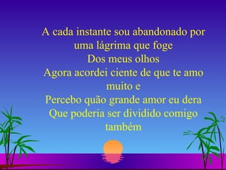 A cada instante sou abandonado por uma lágrima que foge Dos meus olhos Agora acordei ciente de que te amo muito e Percebo quão grande amor eu dera Que poderia ser dividido comigo também 
