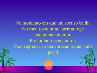No momento em que um sorriso brilha No meu rosto uma lágrima foge lentamente de mim Procurando te encontrar Para segredar ao teu coração o que sinto por ti 