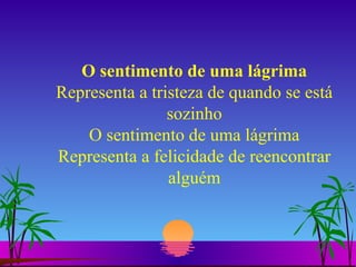 O sentimento de uma lágrima Representa a tristeza de quando se está sozinho O sentimento de uma lágrima Representa a felicidade de reencontrar alguém 