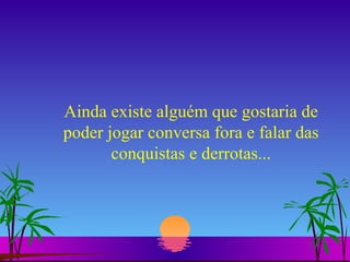 Ainda existe alguém que gostaria de poder jogar conversa fora e falar das conquistas e derrotas... 