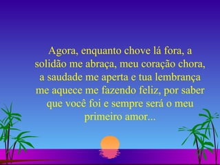 Agora, enquanto chove lá fora, a solidão me abraça, meu coração chora, a saudade me aperta e tua lembrança me aquece me fazendo feliz, por saber que você foi e sempre será o meu primeiro amor... 