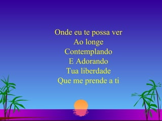 Onde eu te possa ver Ao longe Contemplando E Adorando Tua liberdade Que me prende a ti 