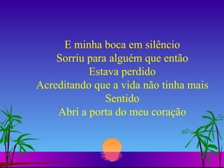 E minha boca em silêncio Sorriu para alguém que então Estava perdido Acreditando que a vida não tinha mais Sentido Abri a porta do meu coração 
