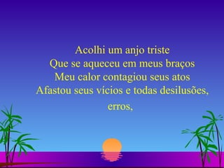 Acolhi um anjo triste Que se aqueceu em meus braços Meu calor contagiou seus atos Afastou seus vícios e todas desilusões, erros,   