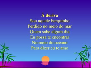 À deriva Sou aquele barquinho Perdido no meio do mar Quem sabe algum dia Eu possa te encontrar No meio do oceano Para dizer eu te amo 