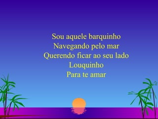 Sou aquele barquinho Navegando pelo mar Querendo ficar ao seu lado Louquinho Para te amar 