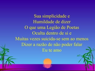Sua simplicidade e Humildade de dizer O que uma Legião de Poetas Oculta dentro de si e Muitas vezes suicida-se sem ao menos Dizer a razão de não poder falar Eu te amo 