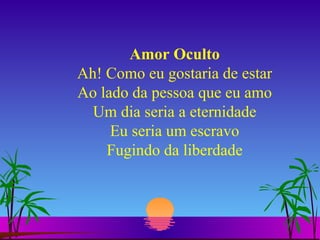 Amor Oculto Ah! Como eu gostaria de estar Ao lado da pessoa que eu amo Um dia seria a eternidade Eu seria um escravo Fugindo da liberdade 