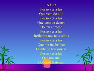 A Luz Posso ver a luz Que vem do alto Posso ver a luz Que vem de dentro Do teu coração Posso ver a luz Refletida nos teus olhos Posso ver a luz Que me faz brilhar Diante do teu sorriso Posso ver a luz Que nos une No amor fraternal 