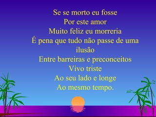 Se se morto eu fosse Por este amor Muito feliz eu morreria É pena que tudo não passe de uma ilusão Entre barreiras e preconceitos Vivo triste Ao seu lado e longe Ao mesmo tempo. 