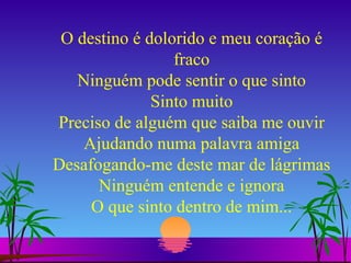 O destino é dolorido e meu coração é fraco Ninguém pode sentir o que sinto Sinto muito Preciso de alguém que saiba me ouvir Ajudando numa palavra amiga Desafogando-me deste mar de lágrimas Ninguém entende e ignora O que sinto dentro de mim... 