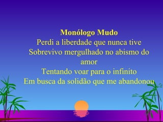 Monólogo Mudo Perdi a liberdade que nunca tive Sobrevivo mergulhado no abismo do amor Tentando voar para o infinito Em busca da solidão que me abandonou 