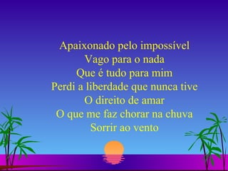 Apaixonado pelo impossível Vago para o nada Que é tudo para mim Perdi a liberdade que nunca tive O direito de amar O que me faz chorar na chuva Sorrir ao vento 