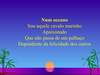 Num oceano Sou aquele cavalo marinho Apaixonado Que não passa de um palhaço Dependente da felicidade dos outros 