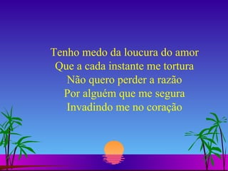 Tenho medo da loucura do amor Que a cada instante me tortura Não quero perder a razão Por alguém que me segura Invadindo me no coração 