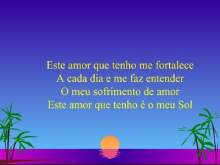 Este amor que tenho me fortalece A cada dia e me faz entender O meu sofrimento de amor Este amor que tenho é o meu Sol 