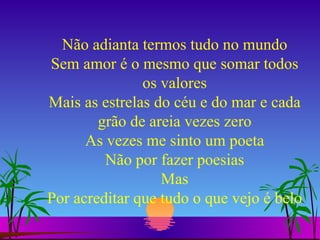 Não adianta termos tudo no mundo Sem amor é o mesmo que somar todos os valores Mais as estrelas do céu e do mar e cada grão de areia vezes zero As vezes me sinto um poeta Não por fazer poesias Mas Por acreditar que tudo o que vejo é belo 