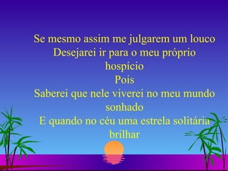 Se mesmo assim me julgarem um louco Desejarei ir para o meu próprio hospício Pois Saberei que nele viverei no meu mundo sonhado E quando no céu uma estrela solitária brilhar 