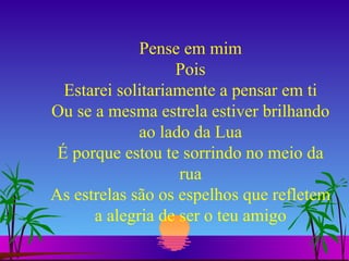 Pense em mim Pois Estarei solitariamente a pensar em ti Ou se a mesma estrela estiver brilhando ao lado da Lua É porque estou te sorrindo no meio da rua As estrelas são os espelhos que refletem a alegria de ser o teu amigo 