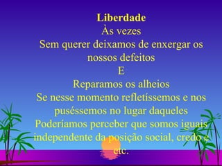 Liberdade Às vezes Sem querer deixamos de enxergar os nossos defeitos E Reparamos os alheios Se nesse momento refletíssemos e nos puséssemos no lugar daqueles Poderíamos perceber que somos iguais independente da posição social, credo e etc. 