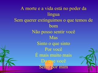 A morte e a vida está no poder da língua Sem querer extinguimos o que temos de bom Não posso sentir você Mas Sinto o que sinto Por você É mais muito mais Do que você Sente por mim 