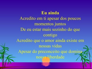 Eu ainda Acredito em ti apesar dos poucos momentos juntos De eu estar mais sozinho do que contigo Acredito que o amor ainda existe em nossas vidas Apesar do preconceito que domina nossa liberdade 