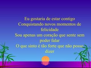 Eu gostaria de estar contigo Conquistando novos momentos de felicidade Sou apenas um coração que sente sem poder falar O que sinto é tão forte que não posso dizer 