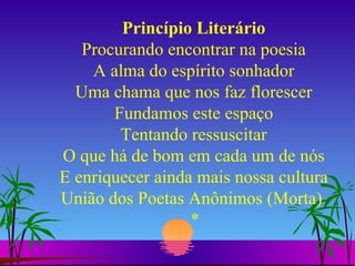 Princípio Literário Procurando encontrar na poesia A alma do espírito sonhador Uma chama que nos faz florescer Fundamos este espaço Tentando ressuscitar O que há de bom em cada um de nós E enriquecer ainda mais nossa cultura União dos Poetas Anônimos (Morta)  * 