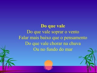 Do que vale Do que vale soprar o vento Falar mais baixo que o pensamento Do que vale chorar na chuva Ou no fundo do mar 