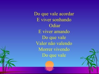 Do que vale acordar E viver sonhando  Odiar E viver amando Do que vale Valer não valendo Morrer vivendo Do que vale 
