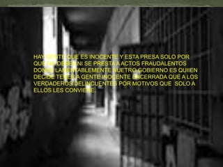 HAY GENTE QUE ES INOCENTE Y ESTA PRESA SOLO POR
QUE NO DESEA NI SE PRESTA A ACTOS FRAUDALENTOS
DONDE LAMENTABLEMENTE NUETRO GOBIERNO ES QUIIEN
DECIDE TENER A GENTE INOCENTE ENCERRADA QUE A LOS
VERDADEROS DELINCUENTES POR MOTIVOS QUE SOLO A
ELLOS LES CONVIENE.
 