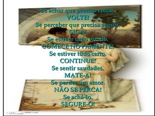 Se achar que precisa voltar. VOLTE! Se perceber que precisa seguir. SIGA! Se estiver tudo errado. COMECE NOVAMENTE! Se estiver tudo certo. CONTINUE! Se sentir saudades. MATE-A! Se perder um amor. NÃO SE PERCA! Se achá-lo. SEGURE-O! 