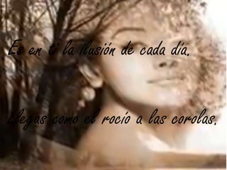 Es en ti la ilusión de cada día.
Llegas como el rocío a las corolas.
 