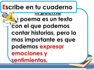 El poema
Un poema es un texto
con el que podemos
contar historias, pero lo
mas importante es que
podemos expresar
emociones y
sentimientos.
Escribe en tu cuaderno