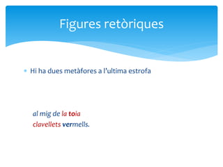 Hi ha dues metàfores a l’ultima estrofa
al mig de la toia
clavellets vermells.
Figures retòriques
 