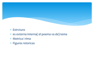  Estrcturo
 es externa interna( el poema va de) tema
 Metrica i rima
 Figures retoricas
 