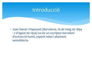  Joan Salvat i Papasseit (Barcelona, 16 de maig de 1894
- 7 d'agost de 1924) va ser un escriptor barceloní
d'extracció humil, esperit rebel i altament
autodidacta.
Introducció
 