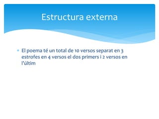  El poema té un total de 10 versos separat en 3
estrofes en 4 versos el dos primers i 2 versos en
l’últim
Estructura externa
 