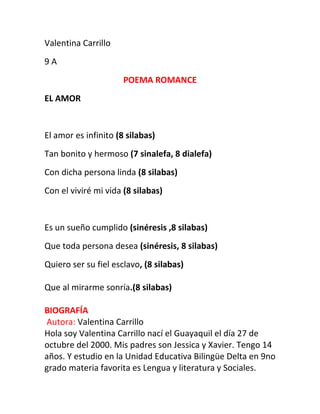 Valentina Carrillo
9 A
POEMA ROMANCE
EL AMOR
El amor es infinito (8 silabas)
Tan bonito y hermoso (7 sinalefa, 8 dialefa)
Con dicha persona linda (8 silabas)
Con el viviré mi vida (8 silabas)
Es un sueño cumplido (sinéresis ,8 silabas)
Que toda persona desea (sinéresis, 8 silabas)
Quiero ser su fiel esclavo, (8 silabas)
Que al mirarme sonría.(8 silabas)
BIOGRAFÍA
Autora: Valentina Carrillo
Hola soy Valentina Carrillo nací el Guayaquil el día 27 de
octubre del 2000. Mis padres son Jessica y Xavier. Tengo 14
años. Y estudio en la Unidad Educativa Bilingüe Delta en 9no
grado materia favorita es Lengua y literatura y Sociales.