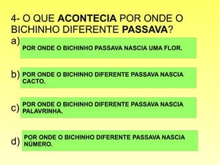 4- O QUE ACONTECIA POR ONDE O
BICHINHO DIFERENTE PASSAVA?
a)
b)
c)
d)
POR ONDE O BICHINHO PASSAVA NASCIA UMA FLOR.
POR ONDE O BICHINHO DIFERENTE PASSAVA NASCIA
NÚMERO.
POR ONDE O BICHINHO DIFERENTE PASSAVA NASCIA
PALAVRINHA.
POR ONDE O BICHINHO DIFERENTE PASSAVA NASCIA
CACTO.
 