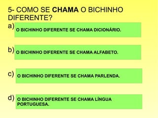 5- COMO SE CHAMA O BICHINHO
DIFERENTE?
a)
b)
c)
d)
O BICHINHO DIFERENTE SE CHAMA DICIONÁRIO.
O BICHINHO DIFERENTE SE CHAMA ALFABETO.
O BICHINHO DIFERENTE SE CHAMA PARLENDA.
O BICHINHO DIFERENTE SE CHAMA LÍNGUA
PORTUGUESA.
 