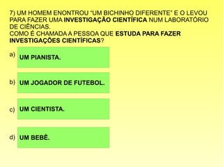 7) UM HOMEM ENONTROU “UM BICHINHO DIFERENTE” E O LEVOU
PARA FAZER UMA INVESTIGAÇÃO CIENTÍFICA NUM LABORATÓRIO
DE CIÊNCIAS.
COMO É CHAMADA A PESSOA QUE ESTUDA PARA FAZER
INVESTIGAÇÕES CIENTÍFICAS?
a)
b)
c)
d)
UM JOGADOR DE FUTEBOL.
UM CIENTISTA.
UM BEBÊ.
UM PIANISTA.
 