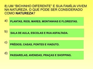 8) UM “BICHINHO DIFERENTE” E SUA FAMÍLIA VIVEM
NA NATUREZA. O QUE PODE SER CONSIDERADO
COMO NATUREZA?
a)
b)
c)
d)
PLANTAS, RIOS, MARES, MONTANHAS E FLORESTAS.
PRÉDIOS, CASAS, PONTES E VIADUTO.
SALA DE AULA, ESCOLAS E RUA ASFALTADA.
PASSARELAS, AVENIDAS, PRAÇAS E SHOPPING.
 
