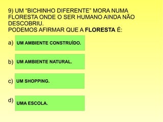 9) UM “BICHINHO DIFERENTE” MORA NUMA
FLORESTA ONDE O SER HUMANO AINDA NÃO
DESCOBRIU.
PODEMOS AFIRMAR QUE A FLORESTA É:
a)
b)
c)
d)
UM AMBIENTE CONSTRUÍDO.
UM AMBIENTE NATURAL.
UM SHOPPING.
UMA ESCOLA.
 