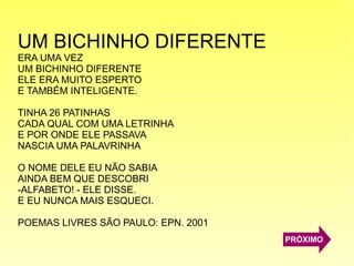 UM BICHINHO DIFERENTE
ERA UMA VEZ
UM BICHINHO DIFERENTE
ELE ERA MUITO ESPERTO
E TAMBÉM INTELIGENTE.
TINHA 26 PATINHAS
CADA QUAL COM UMA LETRINHA
E POR ONDE ELE PASSAVA
NASCIA UMA PALAVRINHA
O NOME DELE EU NÃO SABIA
AINDA BEM QUE DESCOBRI
-ALFABETO! - ELE DISSE.
E EU NUNCA MAIS ESQUECI.
POEMAS LIVRES SÃO PAULO: EPN. 2001
PRÓXIMO
 