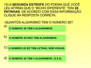 10) A SEGUNDA ESTROFE DO POEMA QUE VOCÊ
LEU AFIRMA QUE O “BICHO DIFERENTE” TEM 26
PATINHAS. DE ACORDO COM ESSA INFORMAÇÃO,
CLIQUE NA RESPOSTA CORRETA.
-QUANTOS ALGARISMO TEM O NÚMERO 26?
a)
b)
C)
d)
O NÚMERO 26 TEM 6 ALGARISMOS.
O NÚMERO 26 TEM 2 ALGARISMOS: (2 E 6).
O NÚMERO 26 SÓ TEM LETRAS, SEM VOGAIS.
O NÚMERO 26 NÃO TEM ALGARISMOS.
 